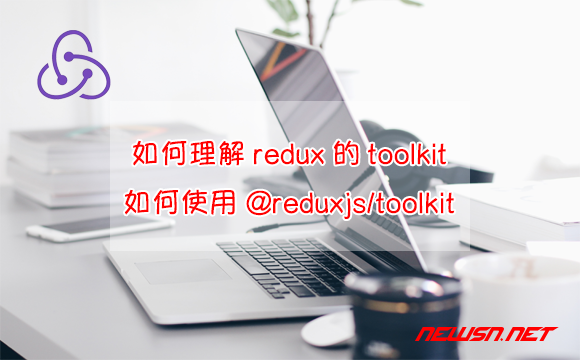 苏南大叔：如何理解redux的toolkit？如何使用@reduxjs/toolkit？ - redux-toolkit